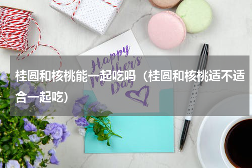桂圆和核桃能一起吃吗（桂圆和核桃适不适合一起吃）