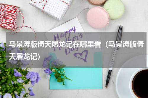 马景涛版倚天屠龙记在哪里看（马景涛版倚天屠龙记）