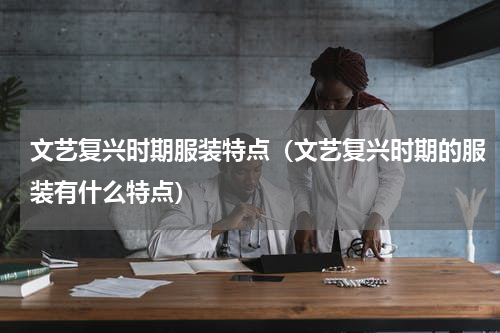 文艺复兴时期服装特点（文艺复兴时期的服装有什么特点）