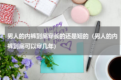 男人的内裤到底穿长的还是短的（男人的内裤到底可以穿几年）