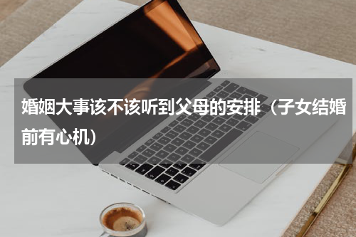 婚姻大事该不该听到父母的安排（子女结婚前有心机）