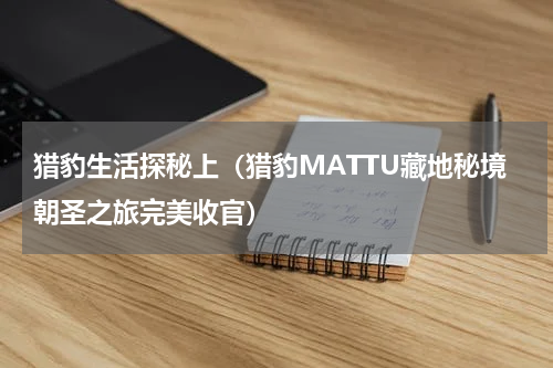 猎豹生活探秘上（猎豹MATTU藏地秘境朝圣之旅完美收官）