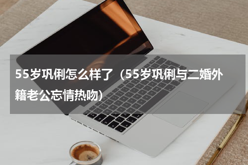 55岁巩俐怎么样了（55岁巩俐与二婚外籍老公忘情热吻）