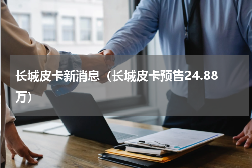 长城皮卡新消息（长城皮卡预售24.88万）