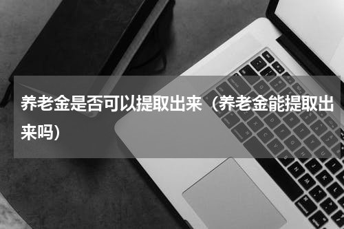 养老金是否可以提取出来（养老金能提取出来吗）