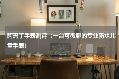 阿玛丁手表测评（一台可微聊的专业防水儿童手表）