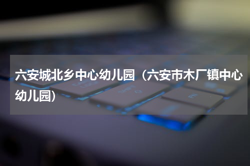 六安城北乡中心幼儿园（六安市木厂镇中心幼儿园）