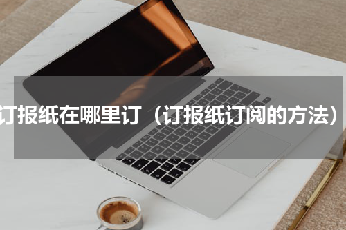 订报纸在哪里订（订报纸订阅的方法）