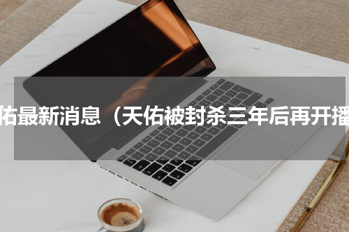 天佑最新消息（天佑被封杀三年后再开播）