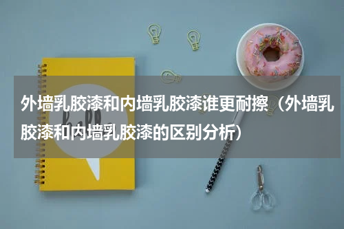 外墙乳胶漆和内墙乳胶漆谁更耐擦（外墙乳胶漆和内墙乳胶漆的区别分析）