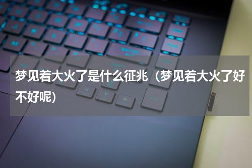 梦见着大火了是什么征兆（梦见着大火了好不好呢）