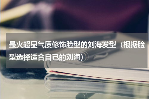 最火超显气质修饰脸型的刘海发型（根据脸型选择适合自己的刘海）