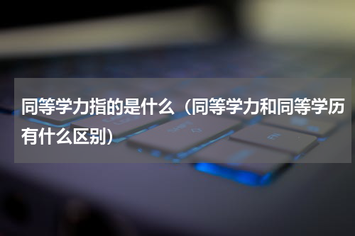 同等学力指的是什么（同等学力和同等学历有什么区别）