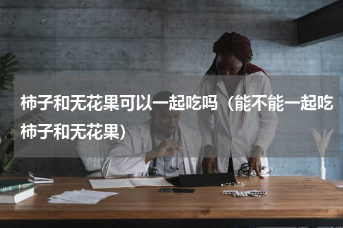 柿子和无花果可以一起吃吗（能不能一起吃柿子和无花果）