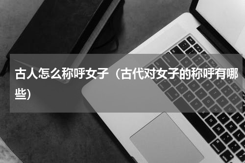 古人怎么称呼女子（古代对女子的称呼有哪些）