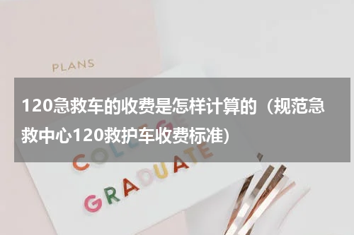 120急救车的收费是怎样计算的（规范急救中心120救护车收费标准）