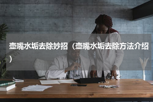 壶嘴水垢去除妙招（壶嘴水垢去除方法介绍）
