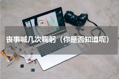丧事喊几次鞠躬（你是否知道呢）