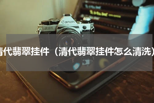 清代翡翠挂件（清代翡翠挂件怎么清洗）
