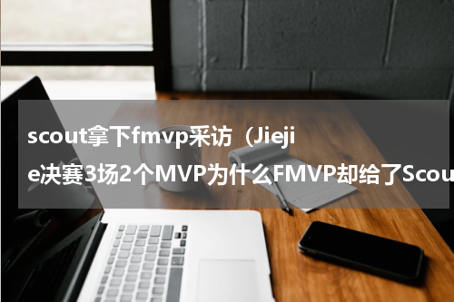 scout拿下fmvp采访（Jiejie决赛3场2个MVP为什么FMVP却给了Scout）