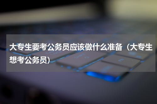 大专生要考公务员应该做什么准备（大专生想考公务员）