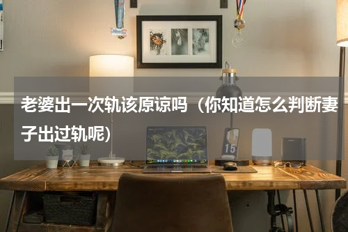 老婆出一次轨该原谅吗（你知道怎么判断妻子出过轨呢）