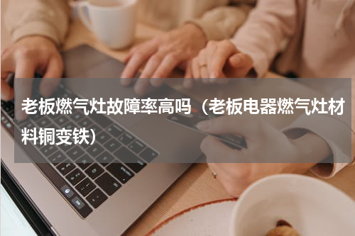 老板燃气灶故障率高吗（老板电器燃气灶材料铜变铁）
