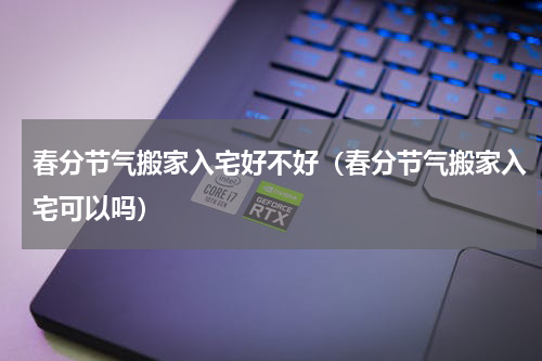 春分节气搬家入宅好不好（春分节气搬家入宅可以吗）