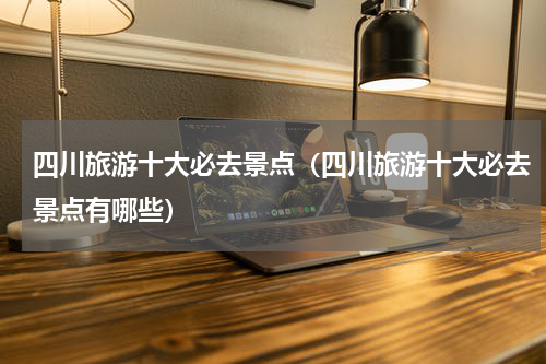 四川旅游十大必去景点（四川旅游十大必去景点有哪些）
