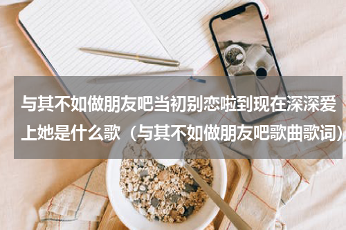与其不如做朋友吧当初别恋啦到现在深深爱上她是什么歌（与其不如做朋友吧歌曲歌词）