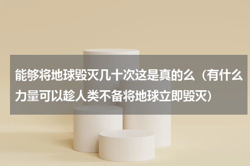 能够将地球毁灭几十次这是真的么（有什么力量可以趁人类不备将地球立即毁灭）