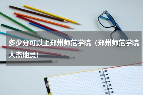多少分可以上郑州师范学院（郑州师范学院人杰地灵）