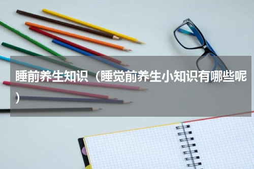 睡前养生知识（睡觉前养生小知识有哪些呢）