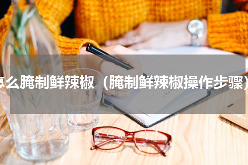 怎么腌制鲜辣椒（腌制鲜辣椒操作步骤）