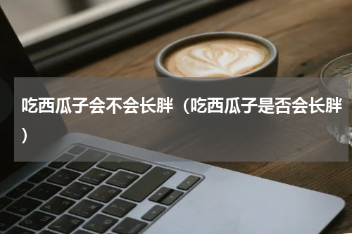 吃西瓜子会不会长胖（吃西瓜子是否会长胖）