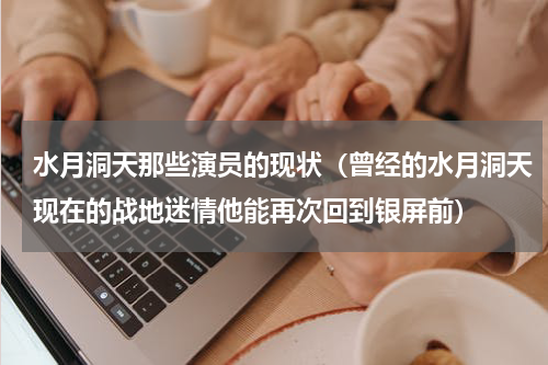 水月洞天那些演员的现状（曾经的水月洞天现在的战地迷情他能再次回到银屏前）
