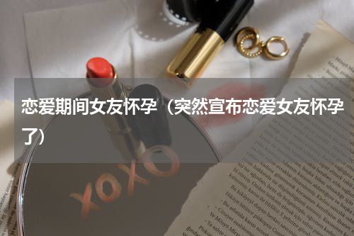 恋爱期间女友怀孕（突然宣布恋爱女友怀孕了）