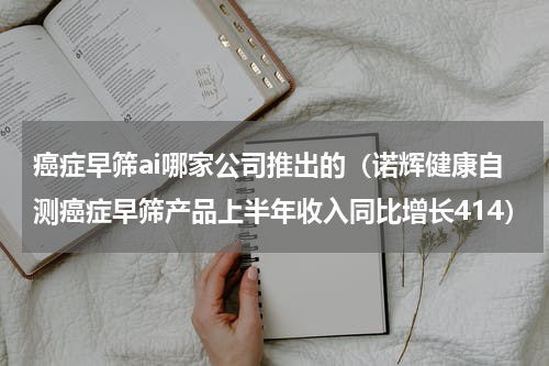 癌症早筛ai哪家公司推出的（诺辉健康自测癌症早筛产品上半年收入同比增长414）