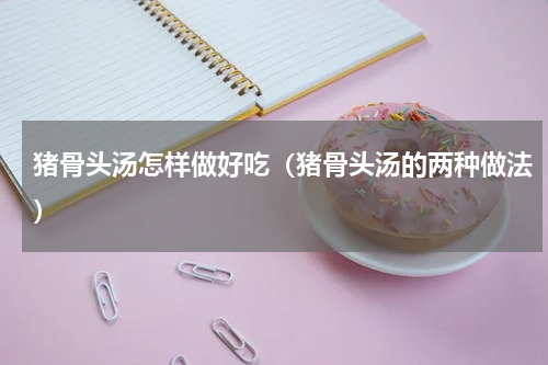 猪骨头汤怎样做好吃（猪骨头汤的两种做法）