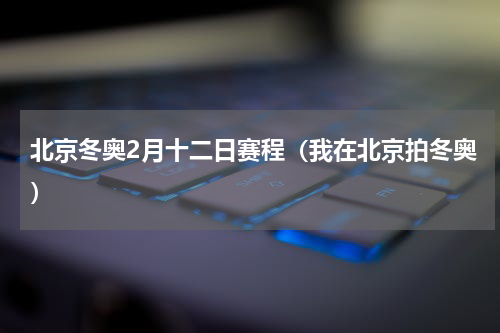 北京冬奥2月十二日赛程（我在北京拍冬奥）