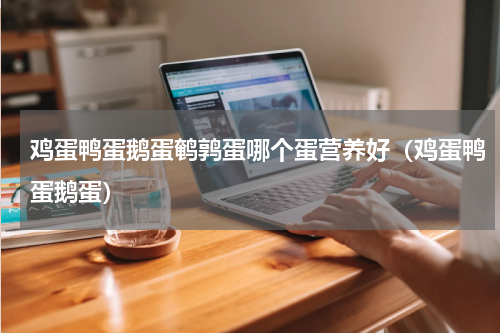 鸡蛋鸭蛋鹅蛋鹌鹑蛋哪个蛋营养好（鸡蛋鸭蛋鹅蛋）