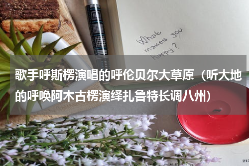 歌手呼斯楞演唱的呼伦贝尔大草原（听大地的呼唤阿木古楞演绎扎鲁特长调八州）
