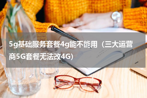 5g基础服务套餐4g能不能用（三大运营商5G套餐无法改4G）