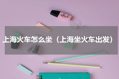 上海火车怎么坐（上海坐火车出发）