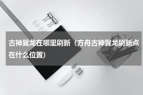 古神翼龙在哪里刷新（方舟古神翼龙刷新点在什么位置）