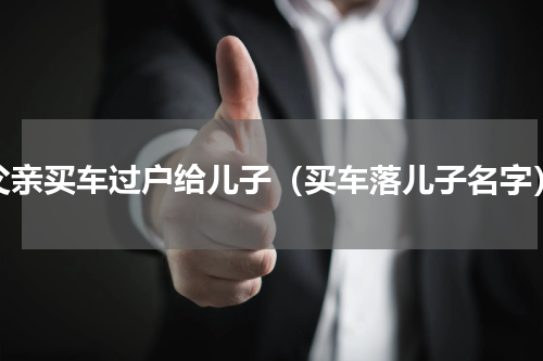 父亲买车过户给儿子（买车落儿子名字）