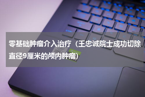 零基础肿瘤介入治疗（王忠诚院士成功切除直径9厘米的颅内肿瘤）