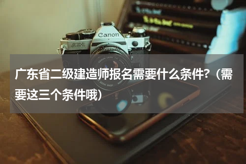 广东省二级建造师报名需要什么条件?（需要这三个条件哦）