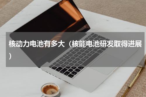 核动力电池有多大（核能电池研发取得进展）