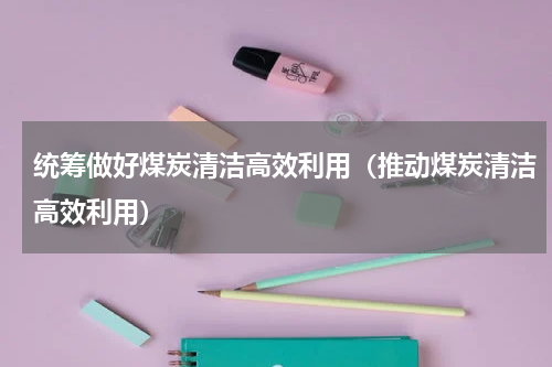 统筹做好煤炭清洁高效利用（推动煤炭清洁高效利用）